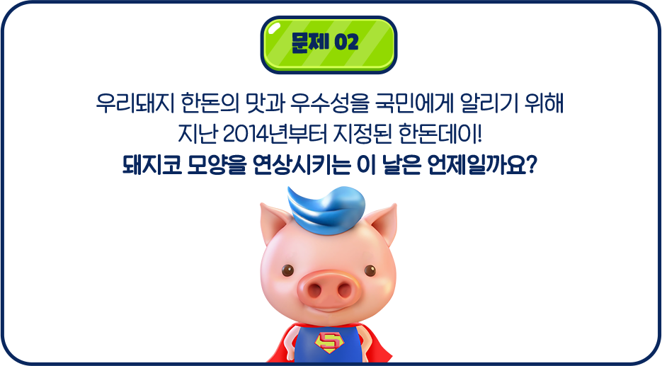 문제02 우리돼지 한돈의 맛과 우수성을 국민에게 알리기 위해 지난 2014년부터 지정된 한돈데이! 돼지코 모양을 연상시키는 이 날은 언제일까요?