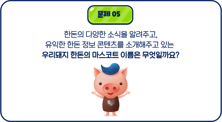 문제05 한돈의 다양한 소식을 알려주고, 유익한 정보 콘텐츠를 소개해주고 있는 우리돼지 한돈의 마스코트 이름은 무엇일까요?