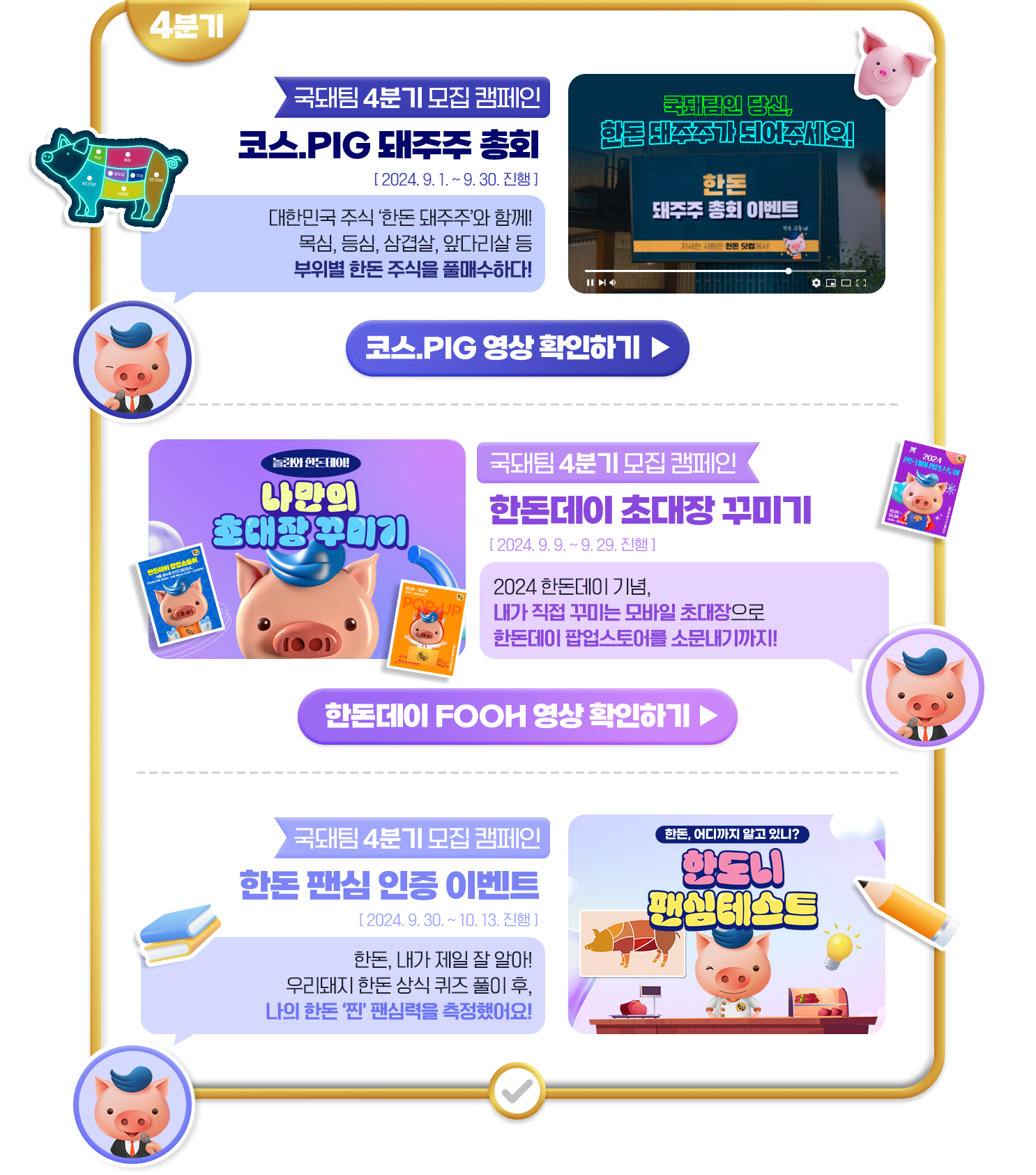 4분기 국돼팀 4분기 모집 캠페인 코스.PIG 돼주주 총회 2024.9.1~9.30 진행 대한민국 주식 한돈 돼주주와 함께! 목심,등심,삼겹살, 앞다리살 등 부위별 한돈 주식을 풀매수하다! 코스.PIG 영상 확인하기 클릭 국돼팀 4분기 모집 캠페인 한돈데이 초대장 꾸미기 2024.9.9~9.29 진행 2024한돈데이 기념, 내가 직접 꾸미는 모바일 초대장으로 한돈데이 팝업스토어를 소문내기까지! 한돈데이 FOOH 영상 확인하기 클릭 국돼팀 4분기 모집 캠페인 한돈 팬심 인증 이벤트 ㅡ2024.9.30~10.13 진행 한돈, 내가 제일 잘 알아! 우리돼지 한돈 상식 퀴즈 풀이 후, 나의 한돈 찐 팬심력을 측정했어요!